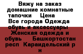 Вяжу на заказ домашние комнатные тапочки. › Цена ­ 800 - Все города Одежда, обувь и аксессуары » Женская одежда и обувь   . Башкортостан респ.,Караидельский р-н